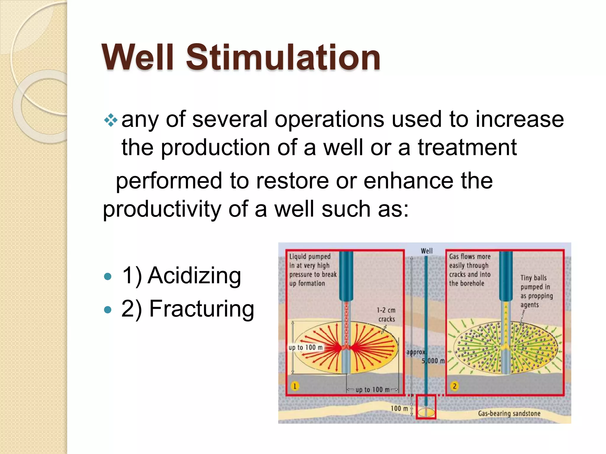Well Stimulation
any of several operations used to increase
the production of a well or a treatment
performed to restore or enhance the
productivity of a well such as:
 1) Acidizing
 2) Fracturing
 