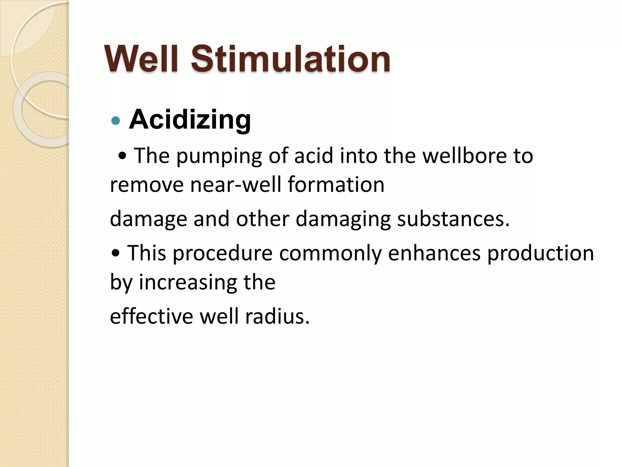 Well Stimulation
 Acidizing
• The pumping of acid into the wellbore to
remove near-well formation
damage and other damaging substances.
• This procedure commonly enhances production
by increasing the
effective well radius.
 