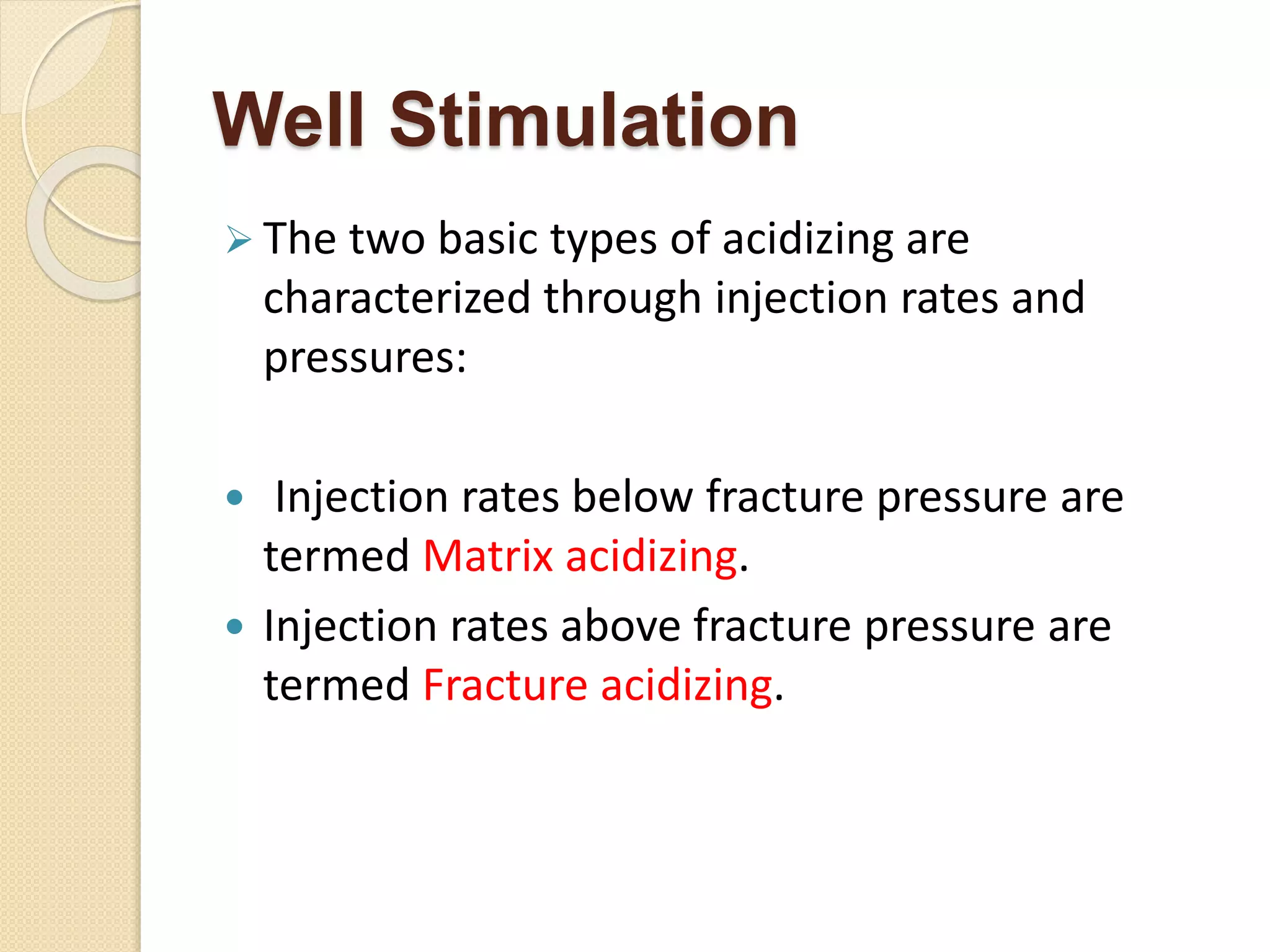 Well Stimulation
 The two basic types of acidizing are
characterized through injection rates and
pressures:
 Injection rates below fracture pressure are
termed Matrix acidizing.
 Injection rates above fracture pressure are
termed Fracture acidizing.
 