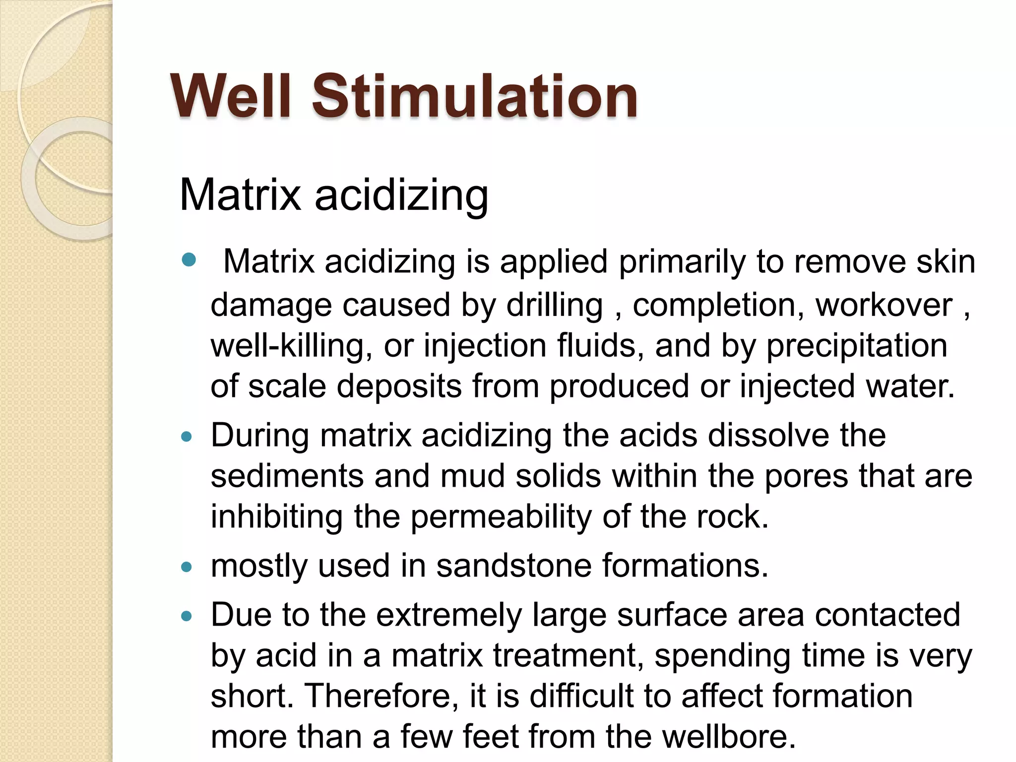 Well Stimulation
Matrix acidizing
 Matrix acidizing is applied primarily to remove skin
damage caused by drilling , completion, workover ,
well-killing, or injection fluids, and by precipitation
of scale deposits from produced or injected water.
 During matrix acidizing the acids dissolve the
sediments and mud solids within the pores that are
inhibiting the permeability of the rock.
 mostly used in sandstone formations.
 Due to the extremely large surface area contacted
by acid in a matrix treatment, spending time is very
short. Therefore, it is difficult to affect formation
more than a few feet from the wellbore.
 