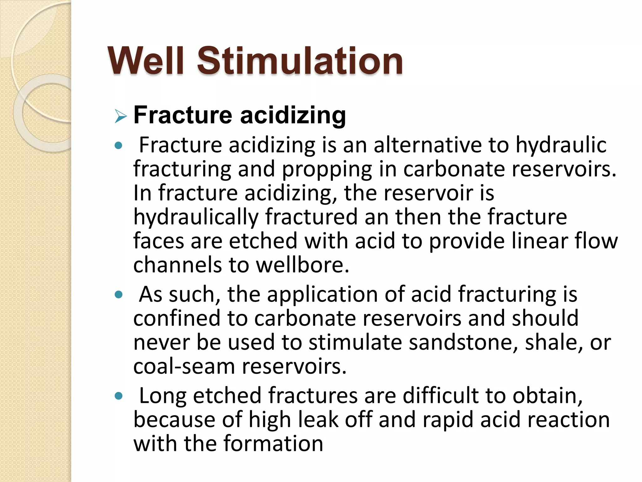 Well Stimulation
 Fracture acidizing
 Fracture acidizing is an alternative to hydraulic
fracturing and propping in carbonate reservoirs.
In fracture acidizing, the reservoir is
hydraulically fractured an then the fracture
faces are etched with acid to provide linear flow
channels to wellbore.
 As such, the application of acid fracturing is
confined to carbonate reservoirs and should
never be used to stimulate sandstone, shale, or
coal-seam reservoirs.
 Long etched fractures are difficult to obtain,
because of high leak off and rapid acid reaction
with the formation
 