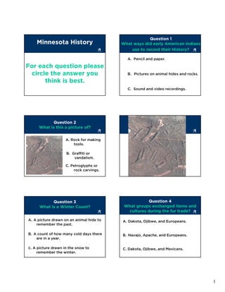 Question 1
    Minnesota History                     What ways did early American Indians
                                              use to record their History?

                                            A. Pencil and paper.

For each question please
 circle the answer you                      B. Pictures on animal hides and rocks.

      think is best.
                                            C. Sound and video recordings.




           Question 2
                                                         Image 1
     What is this a picture of?


                    A. Rock for making
                        tools.

                    B. Graffiti or
                        vandalism.

                    C. Petroglyphs or
                        rock carvings.




            Question 3                               Question 4
      What is a Winter Count?              What groups exchanged items and
                                            cultures during the fur trade?

A. A picture drawn on an animal hide to   A. Dakota, Ojibwe, and Europeans.
    remember the past.

B. A count of how many cold days there    B. Navajo, Apache, and Europeans.
    are in a year.

C. A picture drawn in the snow to         C. Dakota, Ojibwe, and Mexicans.
    remember the winter.




                                                                                     1
 
