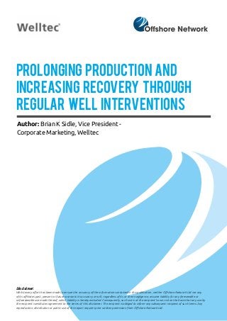 Prolonging Production and
Increasing Recovery through
Regular Well Interventions
Author: Brian K Sidle, Vice President -
Corporate Marketing, Welltec
Disclaimer:
Whilst every effort has been made to ensure the accuracy of the information contained in this publication, neither Offshore Network Ltd nor any
of its affiliates past, present or future warrants its accuracy or will, regardless of its or their negligence, assume liability for any foreseeable or
unforeseeable use made thereof, which liability is hereby excluded. Consequently, such use is at the recipient’s own risk on the basis that any use by
the recipient constitutes agreement to the terms of this disclaimer. The recipient is obliged to inform any subsequent recipient of such terms. Any
reproduction, distribution or public use of this report requires prior written permission from Offshore Network Ltd.
 