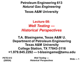 Well Testing —
Historical Perspectives
PETE 613
(2005A)
Slide — 1
T.A. Blasingame, Texas A&M U.
Department of Petroleum Engineering
Texas A&M University
College Station, TX 77843-3116
+1.979.845.2292 — t-blasingame@tamu.edu
Petroleum Engineering 613
Natural Gas Engineering
Texas A&M University
Lecture 08:
Well Testing —
Historical Perspectives
 