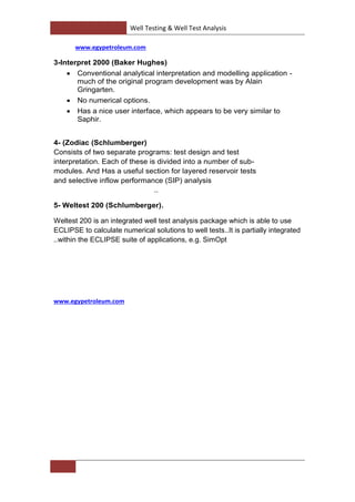 Well Testing & Well Test Analysis
www.egypetroleum.com
3-Interpret 2000 (Baker Hughes)
 Conventional analytical interpretation and modelling application -
much of the original program development was by Alain
Gringarten.
 No numerical options.
 Has a nice user interface, which appears to be very similar to
Saphir.
iac (Schlumberger)Zod)-4
Consists of two separate programs: test design and test
-interpretation. Each of these is divided into a number of sub
Has a useful section for layered reservoir tests. Andmodules
and selective inflow performance (SIP) analysis
..
5- Weltest 200 (Schlumberger).
Weltest 200 is an integrated well test analysis package which is able to use
It is partially integrated..ECLIPSE to calculate numerical solutions to well tests
within the ECLIPSE suite of applications, e.g. SimOpt..
www.egypetroleum.com
 