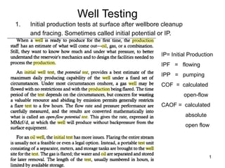 1
Well Testing
1. Initial production tests at surface after wellbore cleanup
and fracing. Sometimes called initial potential or IP.
IP= Initial Production
IPF = flowing
IPP = pumping
COF = calculated
open-flow
CAOF = calculated
absolute
open flow
 