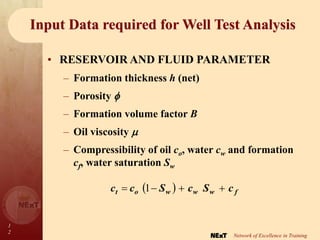 1
2
Network of Excellence in Training
Input Data required for Well Test Analysis
• RESERVOIR AND FLUID PARAMETER
– Formation thickness h (net)
– Porosity 
– Formation volume factor B
– Oil viscosity 
– Compressibility of oil co, water cw and formation
cf, water saturation Sw
  f
w
w
w
o
t c
S
c
S
c
c 


 1
 