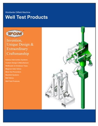 Well Test Products
Unique Design &
Extraordinary
Craftsmanship
Subsea Intervention Systems
Custom Design & Manufacture
Wellheads & Christmas Trees
Magnum Gate Valves
Blow Out Preventers
Manifold Systems
Ball Valves
Well Test Products
Invention,
TM
 
