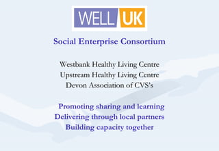Social Enterprise Consortium
Westbank Healthy Living CentreWestbank Healthy Living Centre
Upstream Healthy Living CentreUpstream Healthy Living Centre
Devon Association of CVS’sDevon Association of CVS’s
Promoting sharing and learning
Delivering through local partners
Building capacity together
 