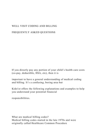 WELL VISIT CODING AND BILLING
FREQUENTLY ASKED QUESTIONS
If you directly pay any portion of your child’s health care costs
(co-pay, deductible, HSA, etc), then it is
important to have a general understanding of medical coding
and billing. It’s a confusing, boring area but
Kidz1st offers the following explanations and examples to help
you understand your potential financial
responsibilities.
What are medical billing codes?
Medical billing codes started in the late 1970s and were
originally called Healthcare Common Procedure
 