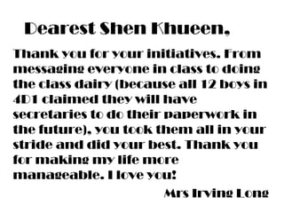 Dearest Shen Khueen,
Thank you for your initiatives. From
messaging everyone in class to doing
the class dairy (because all 12 boys in
4D1 claimed they will have
secretaries to do their paperwork in
the future), you took them all in your
stride and did your best. Thank you
for making my life more
manageable. I love you!
Mrs Irving Long
 