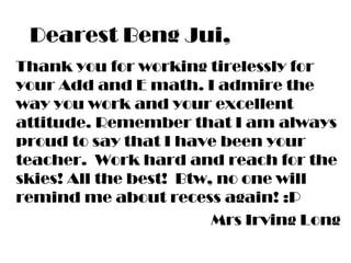 Dearest Beng Jui,
Thank you for working tirelessly for
your Add and E math. I admire the
way you work and your excellent
attitude. Remember that I am always
proud to say that I have been your
teacher. Work hard and reach for the
skies! All the best! Btw, no one will
remind me about recess again! :P
Mrs Irving Long
 