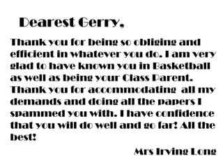 Dearest Gerry,
Thank you for being so obliging and
efficient in whatever you do. I am very
glad to have known you in Basketball
as well as being your Class Parent.
Thank you for accommodating all my
demands and doing all the papers I
spammed you with. I have confidence
that you will do well and go far! All the
best!
Mrs Irving Long
 