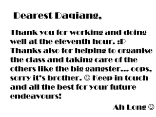 Dearest Daqiang,
Thank you for working and doing
well at the eleventh hour. :P
Thanks also for helping to organise
the class and taking care of the
others like the big gangster… oops,
sorry it’s brother.  Keep in touch
and all the best for your future
endeavours!
Ah Long 
 