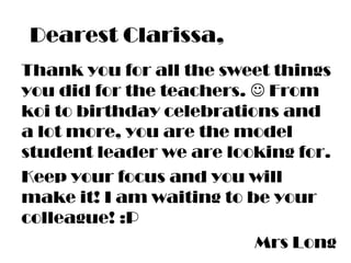 Dearest Clarissa,
Thank you for all the sweet things
you did for the teachers.  From
koi to birthday celebrations and
a lot more, you are the model
student leader we are looking for.
Keep your focus and you will
make it! I am waiting to be your
colleague! :P
Mrs Long
 