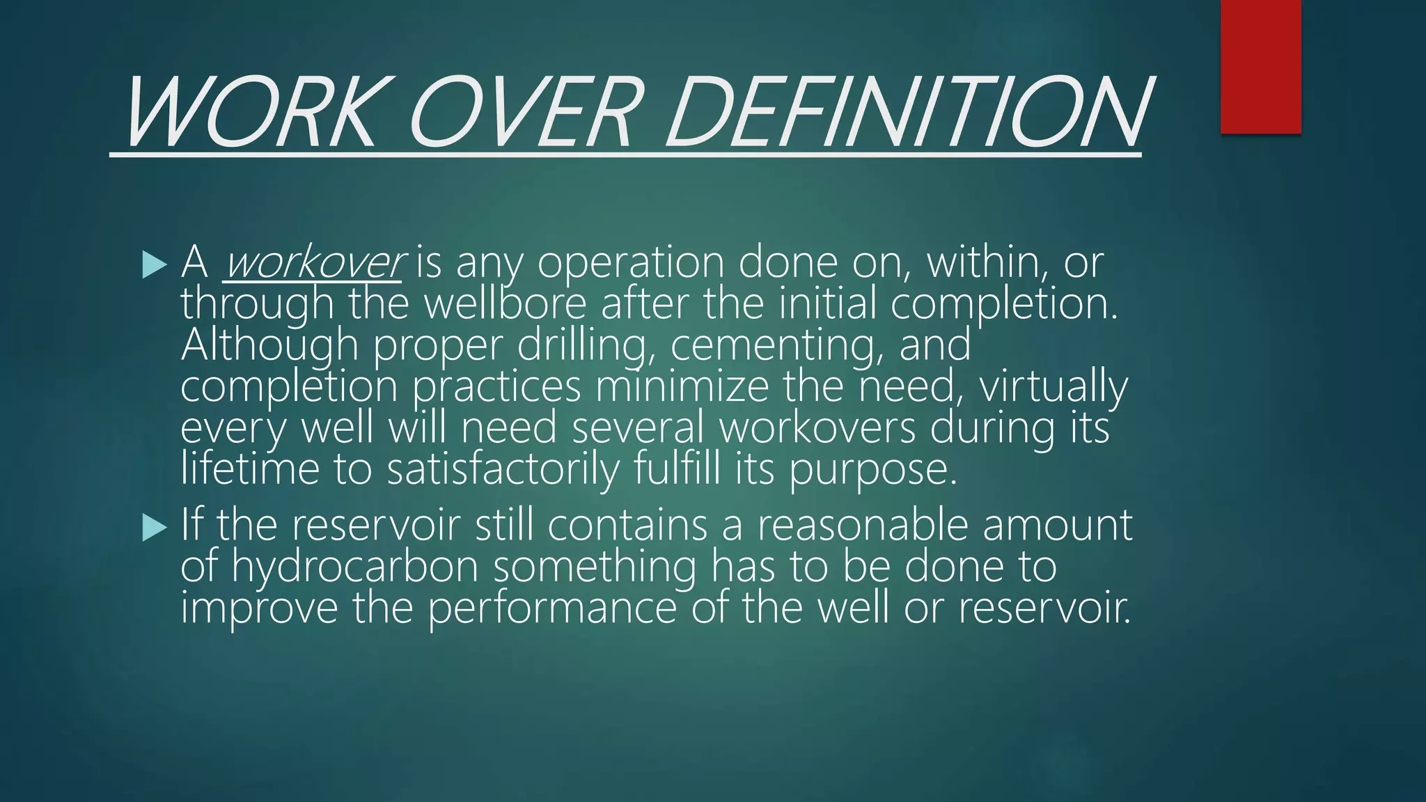 WORK OVER DEFINITION
 A workover is any operation done on, within, or
through the wellbore after the initial completion.
Although proper drilling, cementing, and
completion practices minimize the need, virtually
every well will need several workovers during its
lifetime to satisfactorily fulfill its purpose.
 If the reservoir still contains a reasonable amount
of hydrocarbon something has to be done to
improve the performance of the well or reservoir.
 