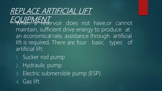 REPLACE ARTIFICIAL LIFT
EQUIPMENTWhen a reservoir does not have,or cannot
maintain, sufficient drive energy to produce at
an economical rate, assistance through artificial
lift is required. There are four basic types of
artificial lift:
1. Sucker rod pump
2. Hydraulic pump
3. Electric submersible pump (ESP).
4. Gas lift.
 