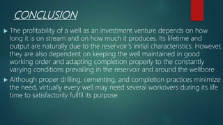 CONCLUSION
 The profitability of a well as an investment venture depends on how
long it is on stream and on how much it produces. Its lifetime and
output are naturally due to the reservoir’s initial characteristics. However,
they are also dependent on keeping the well maintained in good
working order and adapting completion properly to the constantly
varying conditions prevailing in the reservoir and around the welIbore .
 Although proper drilling, cementing, and completion practices minimize
the need, virtually every well may need several workovers during its life
time to satisfactorily fullfil its purpose
 