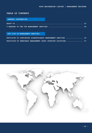 - 02 -
TABLE OF CONTENTS
ABOUT US ……………………………………………………………………………………………………………………………………………………………………………… 03
6 REASONS TO USE OUR MANAGEMENT SERVICES ………………………………………………………………………………………… 04
PROVISION OF CONTINUING AIRWORTHINESS MANAGEMENT SERVICES …………………………………………… 05
PROVISION OF TEMPORARY MANAGEMENT LEVEL STAFFING SOLUTIONS ………………………………………… 07
OUR LIST OF MANAGEMENT SERVICES:
GENERAL INFORMATION:
WING ENGINEERING LIMITED | MANAGEMENT BROCHURE
 