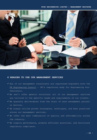 - 04 -
6 REASONS TO USE OUR MANAGEMENT SERVICES
✓ ALL of our management consultants are registered engineers with the
UK Engineering Council – UK’s regulatory body for Engineering Pro-
fessionals.
✓ We don’t offer generic solutions; all of our management services
are tailored to the specific needs and requirements of our clients.
✓ We guaranty deliverables from the start of each management project
or service.
✓ We always utilise proven strategies, techniques, and best practices
across our management services.
✓ We offer the best combination of quality and affordability across
the industry.
✓ We inspire performance, promote efficient practices, and facilitate
regulatory compliance.
WING ENGINEERING LIMITED | MANAGEMENT BROCHURE
 