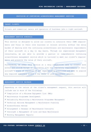 TARGET CLIENTS:
Private and commercial owners and operators of business jets & light aircraft
PROVISION OF CONTINUING AIRWORTHINESS MANAGEMENT SERVICES
MANAGEMENT SERVICE SYNOPSIS:
This service is designed to allow our clients to outsource their CAMO require-
ments and focus on their core business or leisure activity without the extra
burden of dealing with the continuing airworthiness and maintenance requirements
of their aircraft on a day to day basis. Through our experienced management
consultants, we are able to provide a partial or comprehensive continuing
airworthiness management service which is tailored to meet our client’s require-
ments and preserve the value of their aircraft.
Furthermore, we offer this service at a very competitive rate to clients both
within and outside Europe in accordance with the regulatory requirements of their
aircraft’s state of registry; we are strategically positioned and able to acquire
any required approvals within a few weeks of your management request.
MANAGEMENT SERVICE PACKAGE:
Depending on the nature of the client’s management request, this service will
include one or more of the following:
✓ Compilation of a Minimum Equipment List (MEL)
✓ Maintenance Programme Development
✓ Reliability Monitoring & Maintenance Programme Management
✓ Technical Records Management & Maintenance Planning
✓ Airworthiness Review
✓ Arrangement & Renewal of Maintenance Contracts
✓ Oversight & Management of Line and Base Maintenance
✓ Monthly Management Reports
- 05 -
WING ENGINEERING LIMITED | MANAGEMENT BROCHURE
FOR FURTHER INFORMATION PLEASE CONTACT US
 