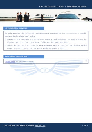 SUPPLEMENTARY SERVICES:
We will provide the following supplementary services to our clients on a compli-
mentary basis where applicable:
✓ Aircraft pre-purchase airworthiness survey, and guidance on acquisition in-
cluding registration, insurance, CofA, and AOC applications.
✓ Unlimited advisory services on airworthiness regulations, airworthiness direc-
tives, and service bulletins which apply to their aircraft.
MANAGEMENT SERVICE FEE:
- 06 -
Click here to request a quote.
WING ENGINEERING LIMITED | MANAGEMENT BROCHURE
FOR FURTHER INFORMATION PLEASE CONTACT US
 