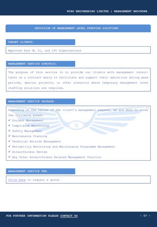 TARGET CLIENTS:
Approved Part M, 21, and 145 Organisations
PROVISION OF MANAGEMENT LEVEL STAFFING SOLUTIONS
MANAGEMENT SERVICE SYNOPSIS:
The purpose of this service is to provide our clients with management consul-
tants on a contract basis to facilitate and support their operations during peak
periods, special projects, or other scenarios where temporary management level
staffing solutions are required.
MANAGEMENT SERVICE PACKAGE:
Depending on the nature of the client’s management request, we are able to cover
the following areas:
✓ Project Management
✓ Compliance Monitoring
✓ Safety Management
✓ Maintenance Planning
✓ Technical Records Management
✓ Reliability Monitoring and Maintenance Programme Management
✓ Airworthiness Review
✓ Any Other Airworthiness Related Management Function
MANAGEMENT SERVICE FEE:
- 07 -
Click here to request a quote.
WING ENGINEERING LIMITED | MANAGEMENT BROCHURE
FOR FURTHER INFORMATION PLEASE CONTACT US
 