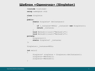 http://www.slideshare.net/IgorShkulipa 11
Шаблон «Одиночка» (Singleton)
#include <iostream>
using namespace std;
class Singleton
{
public:
static Singleton* GetInstance()
{
if (_instance==NULL) _instance= new Singleton();
return _instance;
}
void Method1(){cout<<"Method1n";}
void Method2(){cout<<"Method2n";}
private:
Singleton(){}
static Singleton* _instance;
};
Singleton::_instance=NULL;
int main()
{
Singleton* singleton = Singleton::GetInstance();
singleton->Method1();
singleton->Method2();
}
 