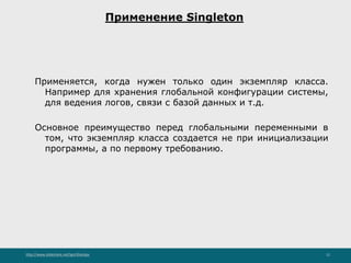 http://www.slideshare.net/IgorShkulipa 12
Применение Singleton
Применяется, когда нужен только один экземпляр класса.
Например для хранения глобальной конфигурации системы,
для ведения логов, связи с базой данных и т.д.
Основное преимущество перед глобальными переменными в
том, что экземпляр класса создается не при инициализации
программы, а по первому требованию.
 