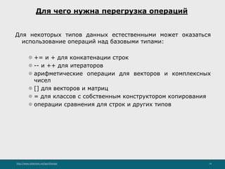 http://www.slideshare.net/IgorShkulipa 14
Для чего нужна перегрузка операций
Для некоторых типов данных естественными может оказаться
использование операций над базовыми типами:
⚫ += и + для конкатенации строк
⚫ -- и ++ для итераторов
⚫ арифметические операции для векторов и комплексных
чисел
⚫ [] для векторов и матриц
⚫ = для классов с собственным конструктором копирования
⚫ операции сравнения для строк и других типов
 
