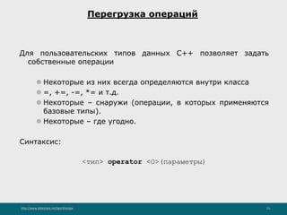 http://www.slideshare.net/IgorShkulipa 15
Перегрузка операций
Для пользовательских типов данных C++ позволяет задать
собственные операции
⚫ Некоторые из них всегда определяются внутри класса
⚫ =, +=, -=, *= и т.д.
⚫ Некоторые – снаружи (операции, в которых применяются
базовые типы).
⚫ Некоторые – где угодно.
Синтаксис:
<тип> operator <О>(параметры)
 