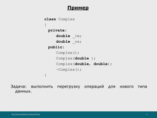 http://www.slideshare.net/IgorShkulipa 17
Пример
class Complex
{
private:
double _im;
double _re;
public:
Complex();
Complex(double );
Complex(double, double);
~Complex();
}
Задача: выполнить перегрузку операций для нового типа
данных.
 