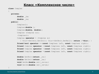 http://www.slideshare.net/IgorShkulipa 18
Класс «Комплексное число»
class Complex
{
private:
double _im;
double _re;
public:
Complex();
Complex(double );
Complex(double, double);
Complex (Complex &c);
~Complex();
Complex operator = (Complex &c)
{ this->SetIm(c.GetIm()); this->SetRe(c.GetRe()); return (*this); }
friend bool operator ==(const Complex& left, const Complex& right);
friend Complex operator +(const Complex& left, const Complex& right);
friend Complex operator -(const Complex& left, const Complex& right);
friend Complex operator *(const Complex& left, const Complex& right);
double GetRe(){return _re;}
double GetIm(){return _im;}
void SetRe(double re){_re=re;}
void SetIm(double im){_im=im;}
}
 