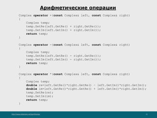 http://www.slideshare.net/IgorShkulipa 21
Арифметические операции
Complex operator +(const Complex& left, const Complex& right)
{
Complex temp;
temp.SetRe(left.GetRe() + right.GetRe());
temp.SetIm(left.GetIm() + right.GetIm());
return temp;
}
Complex operator -(const Complex& left, const Complex& right)
{
Complex temp;
temp.SetRe(left.GetRe() - right.GetRe());
temp.SetIm(left.GetIm() - right.GetIm());
return temp;
}
Complex operator *(const Complex& left, const Complex& right)
{
Complex temp;
double re=left.GetRe()*right.GetRe() – left.GetIm()*right.GetIm();
double im=left.GetRe()*right.GetRe() + left.GetIm()*right.GetIm();
temp.SetRe(re);
temp.SetIm(im);
return temp;
}
 