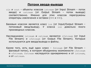 http://www.slideshare.net/IgorShkulipa 22
Потоки ввода-вывода
cin и cout - объекты классов istream (от Input Stream - поток
ввода) и ostream (от Output Stream - поток вывода)
соответственно. Именно для этих классов перегружены
операторы извлечения и вставки (<< и >>).
Базовым классом является класс ios (от Input/Output Stream -
потоковый ввод/вывод). У класса ios довольно много
производных классов.
Наследниками istream и ostream являются ifstream (от Input
File Stream) и ofstream (от Output File Stream). Которые
используются для ввода/вывода в файлы.
Кроме того, есть ещё один класс - fstream (от File Stream -
фаловый поток), в котором объединены возможности ifstream
и ofstream. fstream наследуется одновременно и от istream,
и от ostream.
 