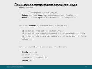http://www.slideshare.net/IgorShkulipa 23
Перегрузка операторов ввода-вывода
class Complex
{
... // Расширение класса Complex
friend ostream operator <<(ostream& out, Complex& c);
friend istream operator >>(istream& in, Complex& c);
}
ostream &operator<<(ostream &out, Complex &c)
{
if (c.GetIm()==0) out<<c.GetRe()<<“n”;
if (c.GetIm()>0) out<<c.GetRe()<<“+”<<c.GetIm()<<“i”<<“n”;
if (c.GetIm()<0) out<<c.GetRe()<<“-”<<-c.GetIm()<<“i”<<“n”;
return out;
}
istream &operator>>(istream &in, Complex &c)
{
double re, im;
in >> re >> im;
c.SetRe(re); c.SetIm(im);
return in;
}
 