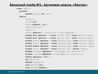 http://www.slideshare.net/IgorShkulipa 26
Бонусный слайд №1. Заголовок класса «Вектор»
class Vector {
private:
double* _data; int _size;
public:
Vector();
Vector(int);
Vector(double*, int);
Vector(Vector&);
~Vector();
Vector operator = (Vector &v) {//Код оператора}
friend bool operator ==(const Vector& left, const Vector& right);
friend bool operator !=(const Vector& left, const Vector& right);
friend Vector operator +(const Vector& left, const Vector& right);
friend Vector operator -(const Vector& left, const Vector& right);
friend double operator *(const Vector& left, const Vector& right);
friend Vector operator *(const Vector& vect, double scalar);
friend ostream operator <<(ostream& out, Vector& v);
friend istream operator >>(istream& in, Vector& v);
double operator[](int i);
int GetSize();
double* GetData();
void SetSize(int);
void SetData(double*);
}
 