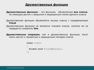 http://www.slideshare.net/IgorShkulipa 3
Дружественные функции
Дружественные функции – это функции, объявленные вне класса,
но имеющие доступ к закрытым и защищенным полям данного класса
Дружественная функция объявляется внутри класса с модификатором
friend
Дружественные функции не являются членами класса, поэтому им не
передается указатель this
Дружественные операции, как и дружественные функции, могут
иметь доступ к приватным и защищенным методам класса
class Class1
{
friend void FriendMethod();
};
 