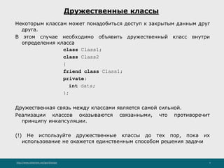 http://www.slideshare.net/IgorShkulipa 4
Дружественные классы
Некоторым классам может понадобиться доступ к закрытым данным друг
друга.
В этом случае необходимо объявить дружественный класс внутри
определения класса
class Class1;
class Class2
{
friend class Class1;
private:
int data;
};
Дружественная связь между классами является самой сильной.
Реализации классов оказываются связанными, что противоречит
принципу инкапсуляции.
(!) Не используйте дружественные классы до тех пор, пока их
использование не окажется единственным способом решения задачи
 