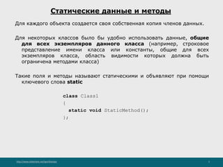 http://www.slideshare.net/IgorShkulipa 5
Статические данные и методы
Для каждого объекта создается своя собственная копия членов данных.
Для некоторых классов было бы удобно использовать данные, общие
для всех экземпляров данного класса (например, строковое
представление имени класса или константы, общие для всех
экземпляров класса, область видимости которых должна быть
ограничена методами класса)
Такие поля и методы называют статическими и объявляют при помощи
ключевого слова static
class Class1
{
static void StaticMethod();
};
 