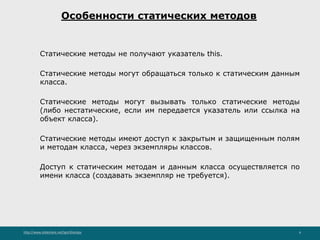 http://www.slideshare.net/IgorShkulipa 6
Особенности статических методов
◦ Статические методы не получают указатель this.
◦ Статические методы могут обращаться только к статическим данным
класса.
◦ Статические методы могут вызывать только статические методы
(либо нестатические, если им передается указатель или ссылка на
объект класса).
◦ Статические методы имеют доступ к закрытым и защищенным полям
и методам класса, через экземпляры классов.
◦ Доступ к статическим методам и данным класса осуществляется по
имени класса (создавать экземпляр не требуется).
 