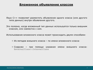 http://www.slideshare.net/IgorShkulipa 8
Вложенное объявление классов
Язык C++ позволяет разместить объявление одного класса (или другого
типа данных) внутри объявления другого.
Это полезно, когда вложенный тип данных используется только внешним
классом, или совместно с ним.
Использование вложенного класса может происходить двумя способами:
⚫ Из методов внешнего класса – по имени вложенного класса
⚫ Снаружи – при помощи указания имени внешнего класса:
ExternalClass::InternalClass
 