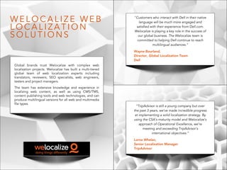 Global brands trust Welocalize with complex web
localization projects. Welocalize has built a multi-tiered
global team of web localization experts including
translators, reviewers, SEO specialists, web engineers,
testers and project managers.
The team has extensive knowledge and experience in
localizing web content, as well as using CMS/TMS,
content publishing tools and web technologies, and can
produce multilingual versions for all web and multimedia
file types.
W E L O C A L I Z E W E B
L O C A L I Z A T I O N
S O L U T I O N S
"Customers who interact with Dell in their native
language will be much more engaged and
satisfied with their experience from Dell.com.
Welocalize is playing a key role in the success of
our global business. The Welocalize team is
committed to helping Dell continue to reach
multilingual audiences.”
Wayne Bourland,
Director, Global Localization Team
Dell
“TripAdvisor is still a young company but over
the past 3 years, we’ve made incredible progress
at implementing a solid localization strategy. By
using the CSA’s maturity model and Welocalize’s
approach of Operational Excellence, we’re
meeting and exceeding TripAdvisor’s
international objectives.”
Lorna Whelan,
Senior Localization Manager
TripAdvisor
 