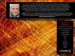 Welocalize.com
Headquarters:
241 East 4th St. Suite 207,
Frederick, Maryland 21701
T: 301.668.0330
T: 800.370.9515
F: 301.668.0335
Offices:
USA
UK
IRELAND
GERMANY
CHINA
JAPAN
Welocalize Inc. Founded in 1997, Welocalize offers innovative translation and localization solutions
helping global brands grow and reach audiences around the world in more than 125 languages. Our
solutions include global localization management, translation, supply chain management, people sourcing,
language services and automation tools including machine translation, staffing, testing and staffing
solutions and enterprise translation management technologies. With over 600 employees worldwide,
Welocalize maintains offices in the United States, UK, Germany, Ireland, Japan and China.
Author: Miguel González, Quality Strategy Director at Welocalize. Miguel is a localization veteran who has
worked in the industry for more than 20 years, both on the client and on the vendor side, where he has fulfilled
senior roles in language quality as well as program and production management. You can reach him at
miguel.gonzalez@welocalize.com.
 