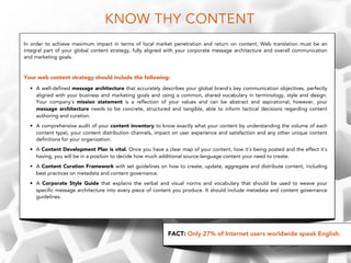 KNOW THY CONTENT
In order to achieve maximum impact in terms of local market penetration and return on content, Web translation must be an
integral part of your global content strategy, fully aligned with your corporate message architecture and overall communication
and marketing goals.
!
Your web content strategy should include the following:
• A well-defined message architecture that accurately describes your global brand´s key communication objectives, perfectly
aligned with your business and marketing goals and using a common, shared vocabulary in terminology, style and design.
Your company´s mission statement is a reflection of your values and can be abstract and aspirational; however, your
message architecture needs to be concrete, structured and tangible, able to inform tactical decisions regarding content
authoring and curation.
• A comprehensive audit of your content inventory to know exactly what your content by understanding the volume of each
content type), your content distribution channels, impact on user experience and satisfaction and any other unique content
definitions for your organization.
• A Content Development Plan is vital. Once you have a clear map of your content, how it´s being posted and the effect it´s
having, you will be in a position to decide how much additional source-language content your need to create.
• A Content Curation Framework with set guidelines on how to create, update, aggregate and distribute content, including
best practices on metadata and content governance.
• A Corporate Style Guide that explains the verbal and visual norms and vocabulary that should be used to weave your
specific message architecture into every piece of content you produce. It should include metadata and content governance
guidelines.
FACT: Only 27% of Internet users worldwide speak English.
 