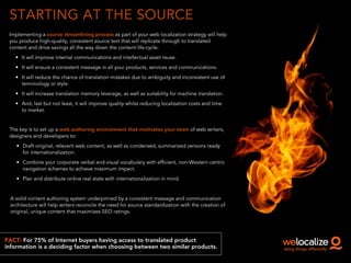 STARTING AT THE SOURCE
FACT: For 75% of Internet buyers having access to translated product
information is a deciding factor when choosing between two similar products.
Implementing a source streamlining process as part of your web localization strategy will help
you produce high-quality, consistent source text that will replicate through to translated
content and drive savings all the way down the content life-cycle:
• It will improve internal communications and intellectual asset reuse.
• It will ensure a consistent message in all your products, services and communications.
• It will reduce the chance of translation mistakes due to ambiguity and inconsistent use of
terminology or style.
• It will increase translation memory leverage, as well as suitability for machine translation.
• And, last but not least, it will improve quality whilst reducing localization costs and time
to market.
!
The key is to set up a web authoring environment that motivates your team of web writers,
designers and developers to:
• Draft original, relevant web content, as well as condensed, summarized versions ready
for internationalization.
• Combine your corporate verbal and visual vocabulary with efficient, non-Western centric
navigation schemes to achieve maximum impact.
• Plan and distribute online real state with internationalization in mind.
!
A solid content authoring system underpinned by a consistent message and communication
architecture will help writers reconcile the need for source standardization with the creation of
original, unique content that maximizes SEO ratings.
 