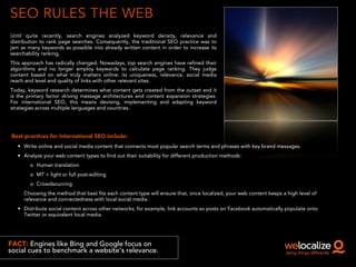 SEO RULES THE WEB
Until quite recently, search engines analyzed keyword density, relevance and
distribution to rank page searches. Consequently, the traditional SEO practice was to
jam as many keywords as possible into already written content in order to increase its
searchability ranking.
This approach has radically changed. Nowadays, top search engines have refined their
algorithms and no longer employ keywords to calculate page ranking. They judge
content based on what truly matters online: its uniqueness, relevance, social media
reach and level and quality of links with other relevant sites.
Today, keyword research determines what content gets created from the outset and it
is the primary factor driving message architectures and content expansion strategies.
For international SEO, this means devising, implementing and adapting keyword
strategies across multiple languages and countries.
FACT: Engines like Bing and Google focus on
social cues to benchmark a website’s relevance.
Best practices for international SEO include:
• Write online and social media content that connects most popular search terms and phrases with key brand messages.
• Analyze your web content types to find out their suitability for different production methods:
o Human translation
o MT + light or full post-editing
o Crowdsourcing
Choosing the method that best fits each content type will ensure that, once localized, your web content keeps a high level of
relevance and connectedness with local social media.
• Distribute social content across other networks; for example, link accounts so posts on Facebook automatically populate onto
Twitter or equivalent local media.
 