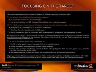 FOCUSING ON THE TARGET
Your source message architecture needs to be adapted for the local markets you are trying to reach.
1. You can start with a detailed marketing content analysis of:
• Source content inventory and development plan.
• International marketing and SEO strategy and derived local online marketing strategies.
2. This will allow you to create a content localization strategy and action plan answering the following questions:
• What parts of your content should be localized for what markets.
• What local channels and social media should be used.
• How to measure your return on content and levels of user experience satisfaction in each geographical location.
FACT: Twitter & Facebook support over 70
languages.
You may choose to carry out a phased, carefully prioritized localization and rollout process of all your source content or start with
a condensed, streamlined version of your inventory, then measure return on content and user experience satisfaction to decide
on next expansion steps based on results.
3. As part of your global content plan, it is advisable to:
• Provide a market-specific keyword strategy and lists to the translation teams.
• Include the creation of country-specific accounts in social networks.
• Ensure active management of those accounts to foster active participation from end-users, power users, corporate
partners, employees and general public.
• Set up a feedback loop to gather and analyze user satisfaction data from global and local social media.
Aligning your matrix of localizable web content types with the most suitable production method (human translation, MT + Light/
Full Post-editing, crowdsourcing) will allow you to pick out the most suitable talent profiles and quality evaluation model.
 