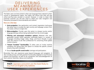 D E L I V E R I N G
M E A N I N G F U L
U S E R E X P E R I E N C E S
The faster users can find content in their own language that´s relevant to their
country or geographical region, the higher the chance that they will stay
online and buy your product or service. However, in order to retain that
potential customer you will also need to adapt your web navigation and
interaction processes to local standards and customs.
Here are a few tips:
• Auto-navigation: Use geolocation and content negotiation techniques
that allow users to access the right country and language content from
the outset, without a single click.
• Meta-navigation: Provide users the option to change country and/or
language settings without being redirected from the current page.
• Filtering and automated translation options: Websites with user-
generated content (UGC) generate multimedia feeds in a variety of
languages including image, video, blogs, and forum threads, to give
users the chance to set their preferences for consuming those global
content streams.
• “Instant Translate” functionality: To allow users to invoke machine
translation but giving them the option to choose the specific content
streams they want translated.
• Ensure locale-specific social media coverage and participation.
Remember that user experience goes beyond language and navigation. It
also includes privacy and safe payment functionality adapted to local financial
systems and practices, as well as the recognition and acknowledgement of
local customs, festivities, taboos and traditions.
FACT: Japanese consumers are the least likely to
buy from an English-only website.
 