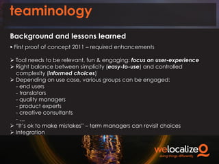 teaminology
Background and lessons learned
 First proof of concept 2011 – required enhancements

 Tool needs to be relevant, fun & engaging: focus on user-experience
 Right balance between simplicity (easy-to-use) and controlled
complexity (informed choices)
 Depending on use case, various groups can be engaged:
- end users
- translators
- quality managers
- product experts
- creative consultants
-…
 “It’s ok to make mistakes” – term managers can revisit choices
 Integration

 